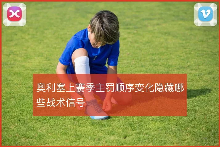 奥利塞上赛季主罚顺序变化隐藏哪些战术信号