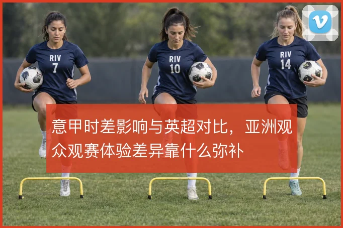 意甲时差影响与英超对比，亚洲观众观赛体验差异靠什么弥补