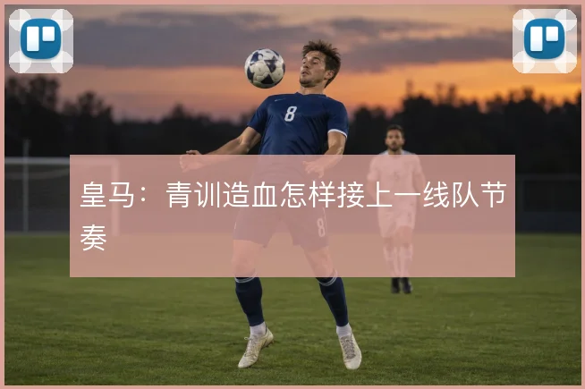 皇马:青训造血怎样接上一线队节奏