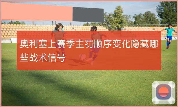 奥利塞上赛季主罚顺序变化隐藏哪些战术信号