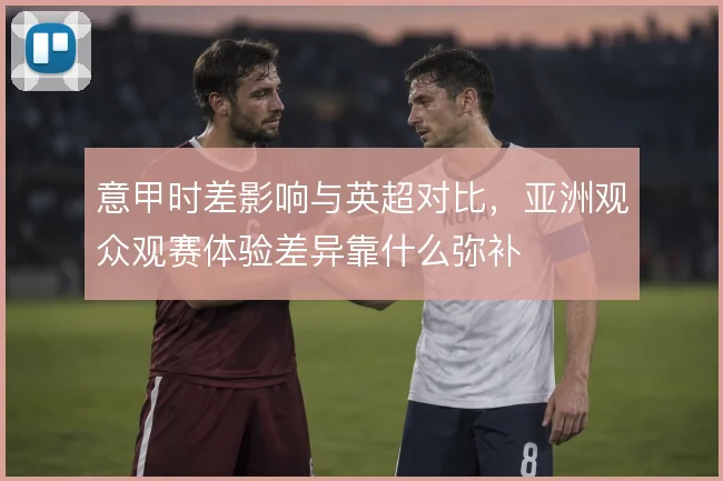 意甲时差影响与英超对比，亚洲观众观赛体验差异靠什么弥补